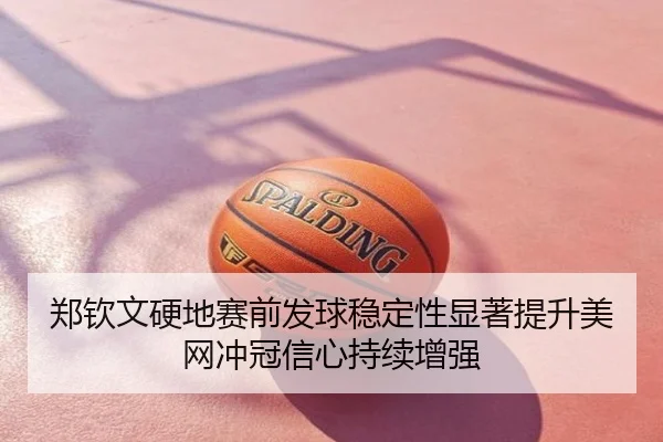 郑钦文硬地赛前发球稳定性显著提升美网冲冠信心持续增强